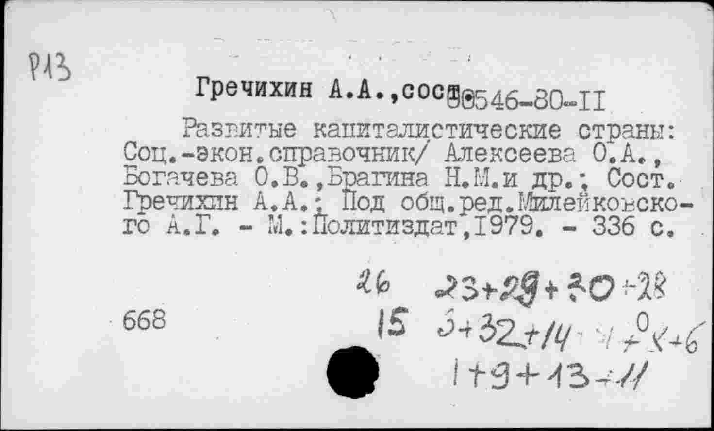 ﻿
Гречихин А.А.,сосд@546-80^11
Развитые капиталистические страны: Соц.-экон.справочник/ Алексеева О.А., Богачева 0.В.,Брагина Н.М.и др.; Сост. ■ Гречихин А. А,- Под общ.ред.Милейкоъско-го А.Г. - М. Политиздат, 1979. - 336 с.
668
и .ы&ММ
|	на+ 43-7/